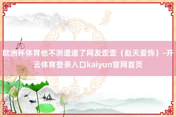 欧洲杯体育他不测遭逢了网友歪歪（赵天爱饰）-开云体育登录入口kaiyun官网首页