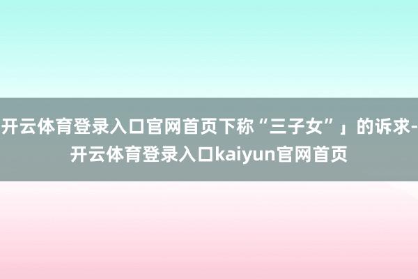 开云体育登录入口官网首页下称“三子女”」的诉求-开云体育登录入口kaiyun官网首页