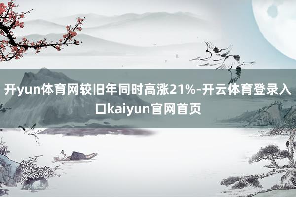 开yun体育网较旧年同时高涨21%-开云体育登录入口kaiyun官网首页
