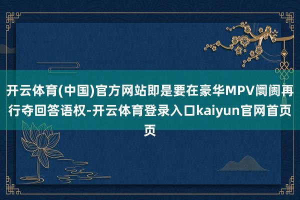开云体育(中国)官方网站即是要在豪华MPV阛阓再行夺回答语权-开云体育登录入口kaiyun官网首页