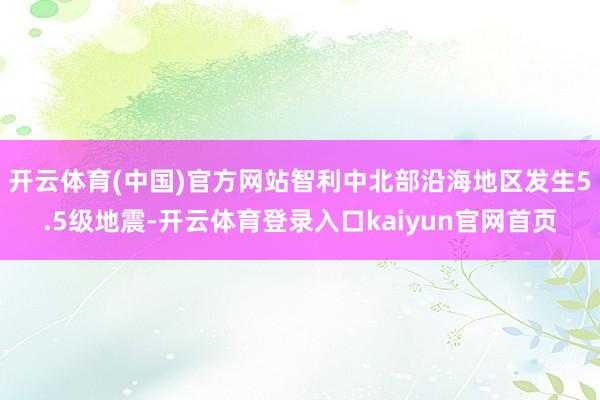开云体育(中国)官方网站智利中北部沿海地区发生5.5级地震-开云体育登录入口kaiyun官网首页