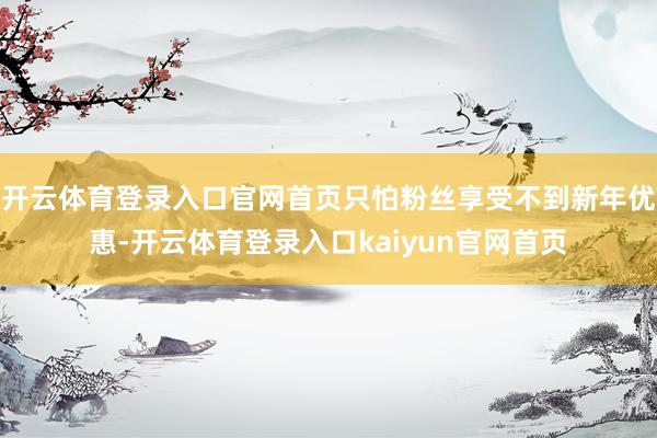 开云体育登录入口官网首页只怕粉丝享受不到新年优惠-开云体育登录入口kaiyun官网首页