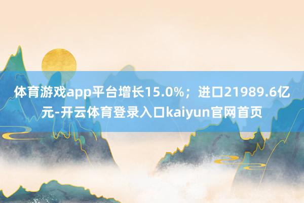 体育游戏app平台增长15.0%；进口21989.6亿元-开云体育登录入口kaiyun官网首页