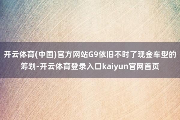 开云体育(中国)官方网站G9依旧不时了现金车型的筹划-开云体育登录入口kaiyun官网首页