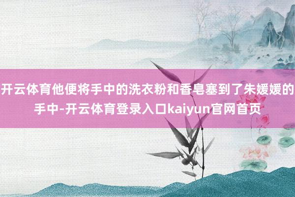 开云体育他便将手中的洗衣粉和香皂塞到了朱媛媛的手中-开云体育登录入口kaiyun官网首页