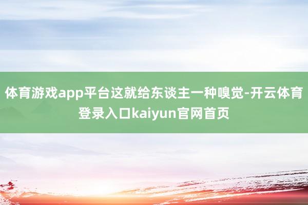体育游戏app平台这就给东谈主一种嗅觉-开云体育登录入口kaiyun官网首页