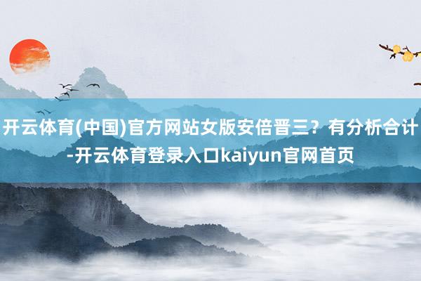开云体育(中国)官方网站女版安倍晋三？有分析合计-开云体育登录入口kaiyun官网首页