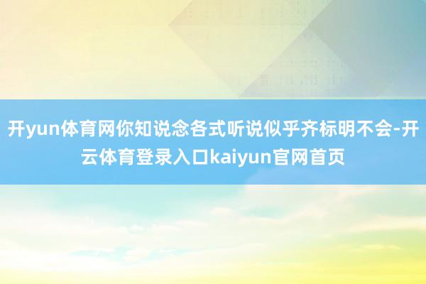 开yun体育网你知说念各式听说似乎齐标明不会-开云体育登录入口kaiyun官网首页