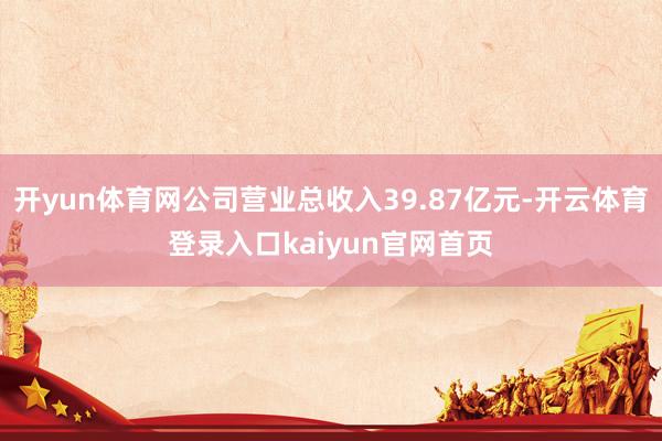 开yun体育网公司营业总收入39.87亿元-开云体育登录入口kaiyun官网首页