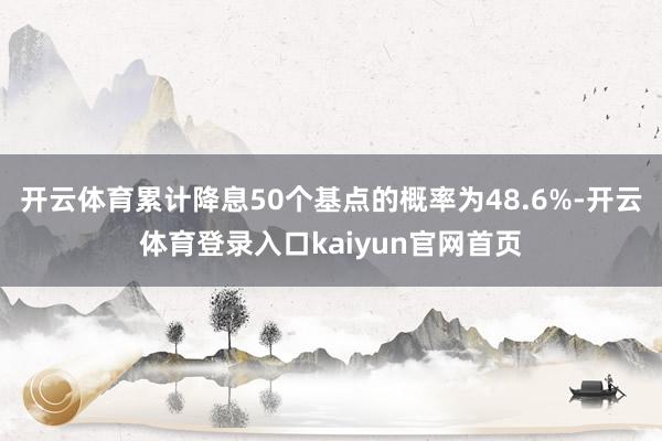 开云体育累计降息50个基点的概率为48.6%-开云体育登录入口kaiyun官网首页