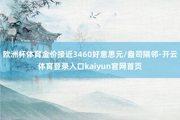 欧洲杯体育金价接近3460好意思元/盎司隔邻-开云体育登录入口kaiyun官网首页