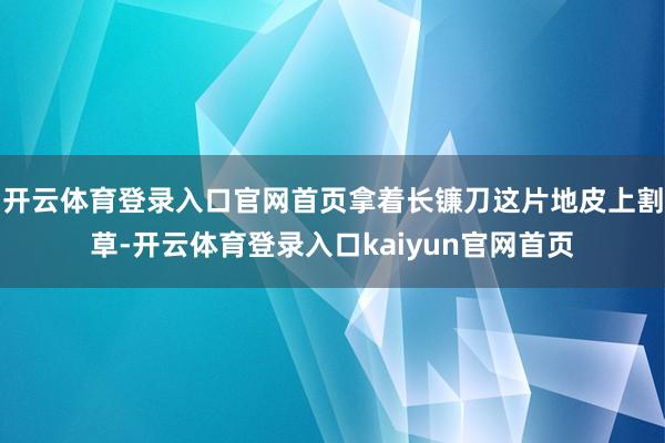 开云体育登录入口官网首页拿着长镰刀这片地皮上割草-开云体育登录入口kaiyun官网首页