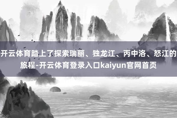 开云体育踏上了探索瑞丽、独龙江、丙中洛、怒江的旅程-开云体育登录入口kaiyun官网首页