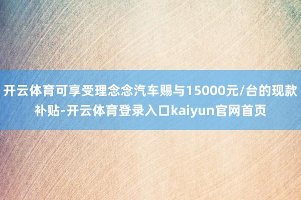 开云体育可享受理念念汽车赐与15000元/台的现款补贴-开云体育登录入口kaiyun官网首页