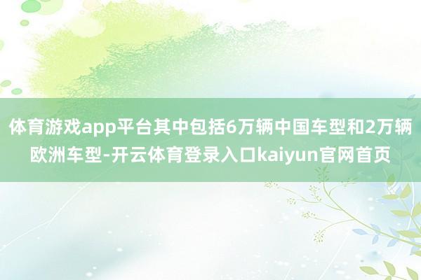 体育游戏app平台其中包括6万辆中国车型和2万辆欧洲车型-开云体育登录入口kaiyun官网首页