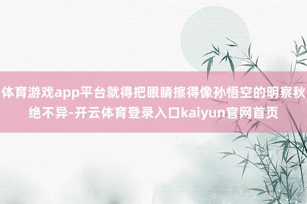 体育游戏app平台就得把眼睛擦得像孙悟空的明察秋绝不异-开云体育登录入口kaiyun官网首页