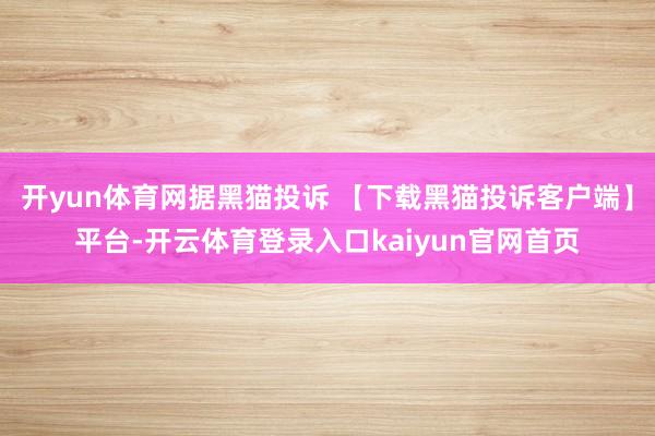 开yun体育网据黑猫投诉 【下载黑猫投诉客户端】平台-开云体育登录入口kaiyun官网首页