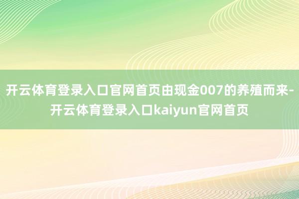 开云体育登录入口官网首页由现金007的养殖而来-开云体育登录入口kaiyun官网首页