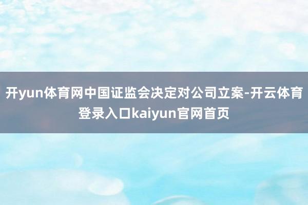 开yun体育网中国证监会决定对公司立案-开云体育登录入口kaiyun官网首页