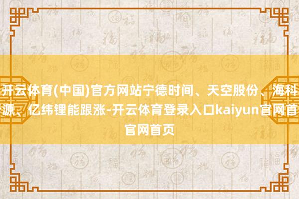 开云体育(中国)官方网站宁德时间、天空股份、海科新源、亿纬锂能跟涨-开云体育登录入口kaiyun官网首页