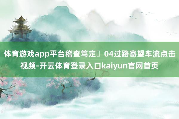 体育游戏app平台稽查笃定☟04过路寄望车流点击视频-开云体育登录入口kaiyun官网首页