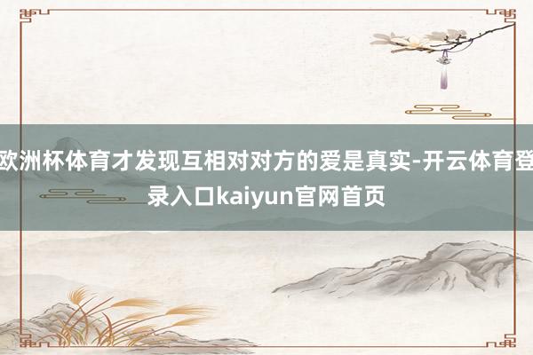 欧洲杯体育才发现互相对对方的爱是真实-开云体育登录入口kaiyun官网首页