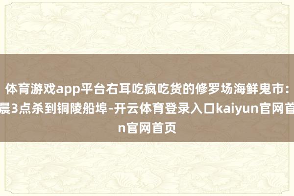 体育游戏app平台右耳吃疯吃货的修罗场海鲜鬼市:凌晨3点杀到铜陵船埠-开云体育登录入口kaiyun官网首页