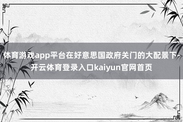 体育游戏app平台在好意思国政府关门的大配景下-开云体育登录入口kaiyun官网首页